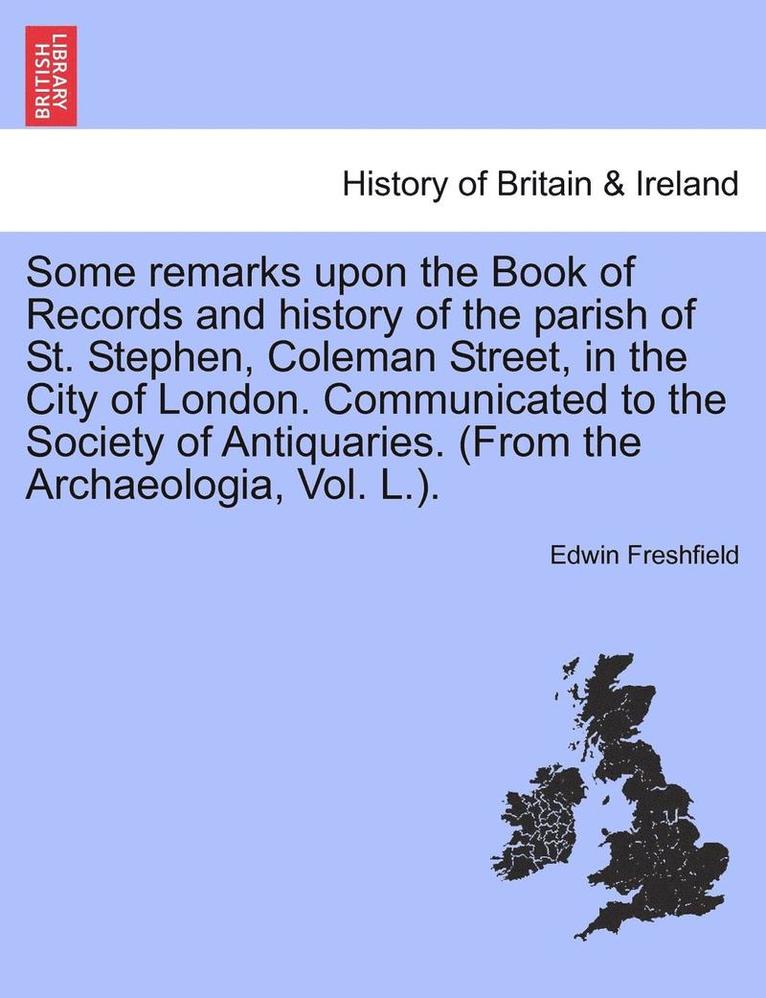 Some Remarks Upon the Book of Records and History of the Parish of St. Stephen, Coleman Street, in the City of London. Communicated to the Society of Antiquaries. (from the Archaeologia, Vol. L.). 1