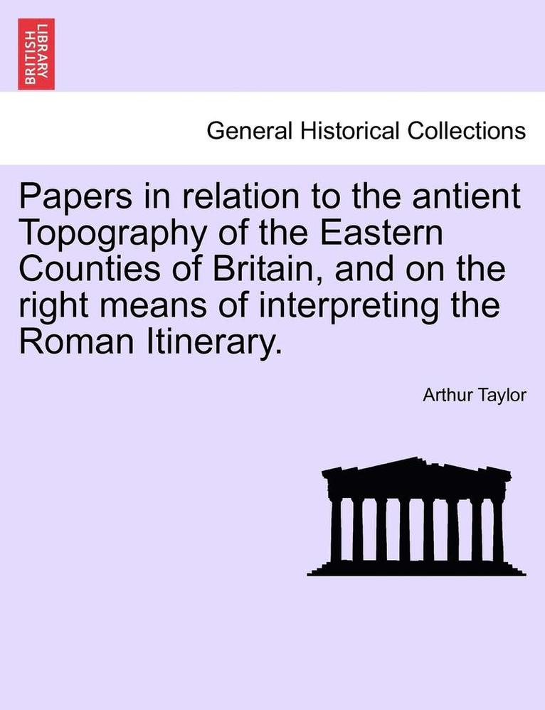 Papers in Relation to the Antient Topography of the Eastern Counties of Britain, and on the Right Means of Interpreting the Roman Itinerary. 1