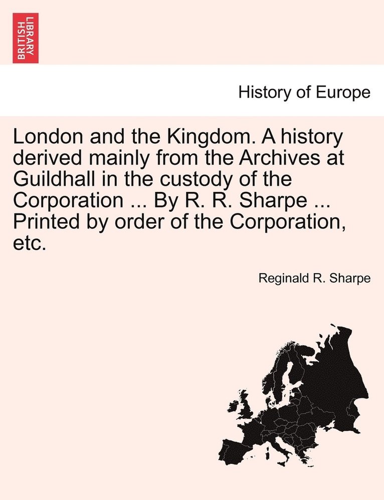 London and the Kingdom. A history derived mainly from the Archives at Guildhall in the custody of the Corporation ... By R. R. Sharpe ... Printed by order of the Corporation, etc. 1