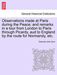 bokomslag Observations Made at Paris During the Peace; And Remarks in a Tour from London to Paris Through Picardy, Aud to England by the Route for Normandy, Etc.