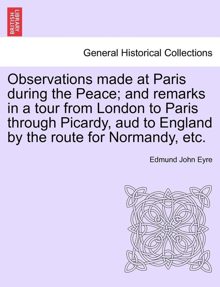 Observations Made at Paris During the Peace; And Remarks in a Tour from London to Paris Through Picardy, Aud to England by the Route for Normandy, Etc. 1