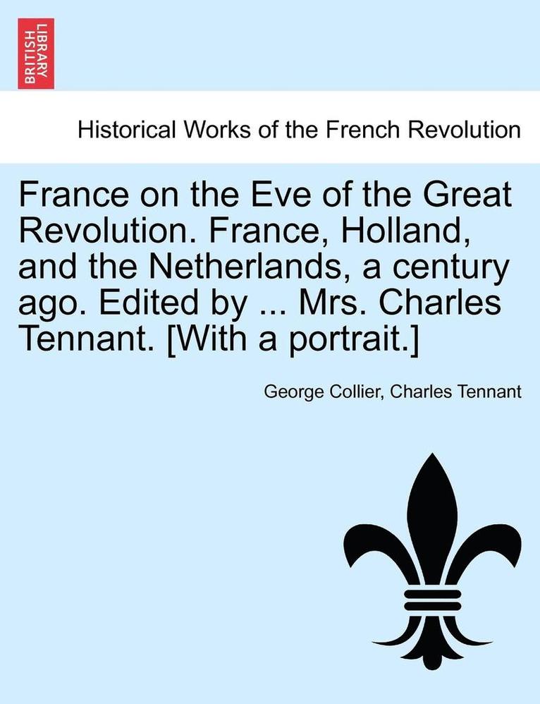 France on the Eve of the Great Revolution. France, Holland, and the Netherlands, a Century Ago. Edited by ... Mrs. Charles Tennant. [With a Portrait.] 1