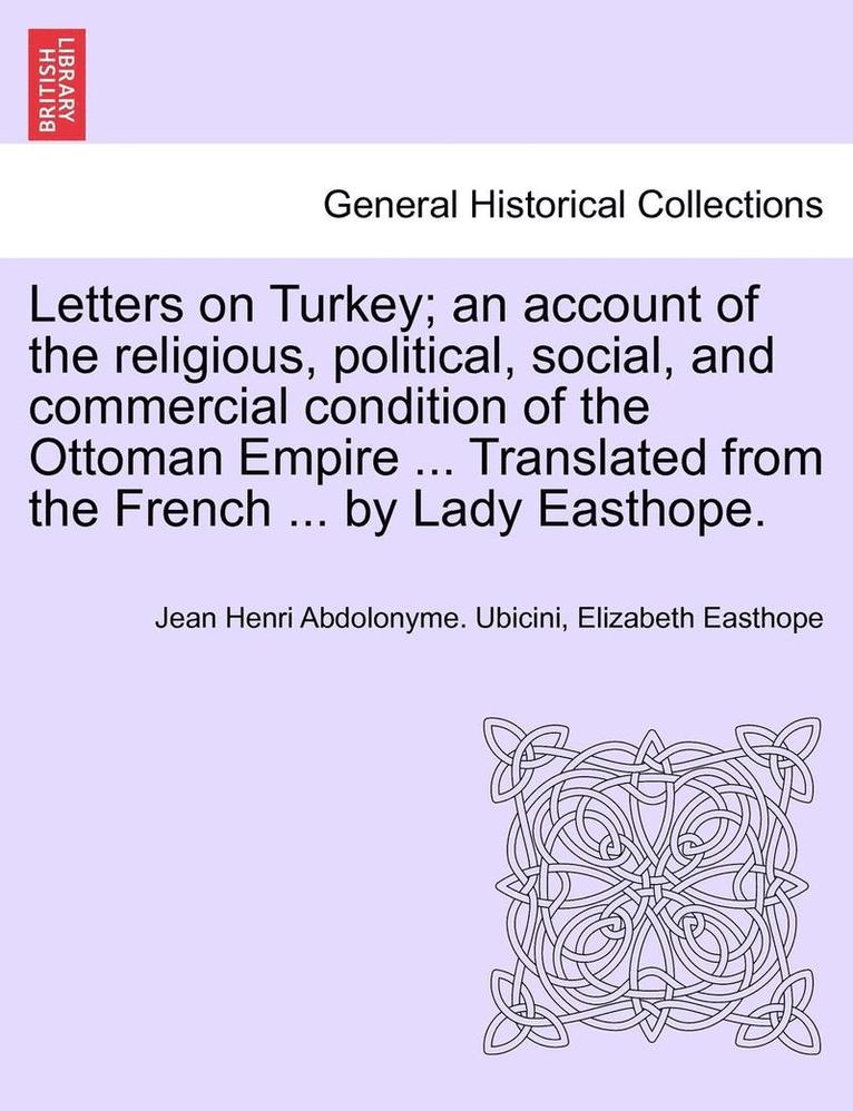 Letters on Turkey; An Account of the Religious, Political, Social, and Commercial Condition of the Ottoman Empire ... Translated from the French ... by Lady Easthope.Part I. 1