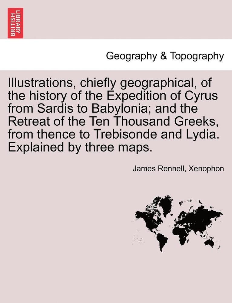 Illustrations, Chiefly Geographical, of the History of the Expedition of Cyrus from Sardis to Babylonia; And the Retreat of the Ten Thousand Greeks, from Thence to Trebisonde and Lydia. Explained by 1