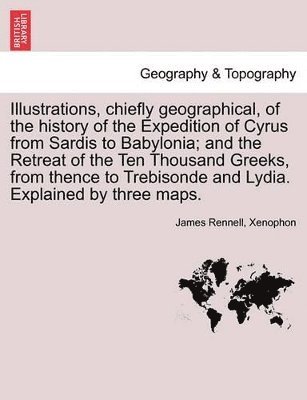 Illustrations, Chiefly Geographical, of the History of the Expedition of Cyrus from Sardis to Babylonia; And the Retreat of the Ten Thousand Greeks, from Thence to Trebisonde and Lydia. Explained by Three Maps.