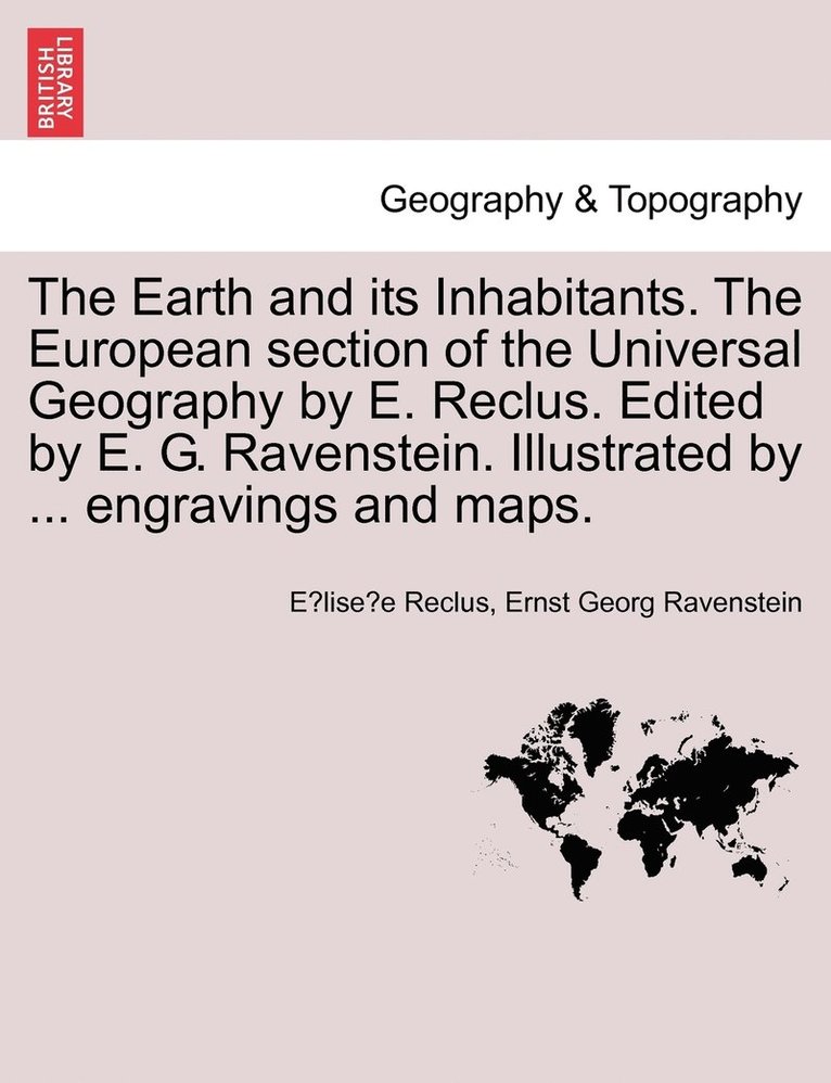 The Earth and its Inhabitants. The European section of the Universal Geography by E. Reclus. Edited by E. G. Ravenstein. Illustrated by ... engravings and maps. 1