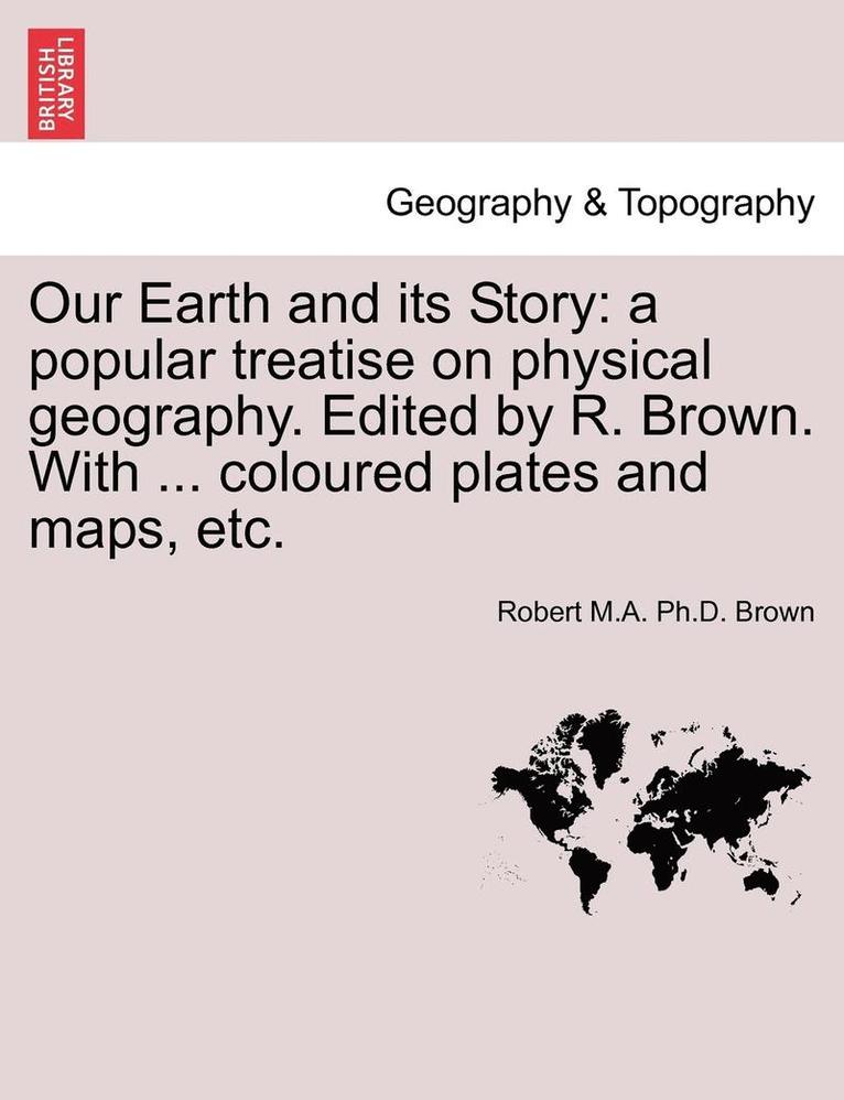 Our Earth and Its Story: A Popular Treatise on Physical Geography. Edited by R. Brown. with ... Coloured Plates and Maps, Etc.