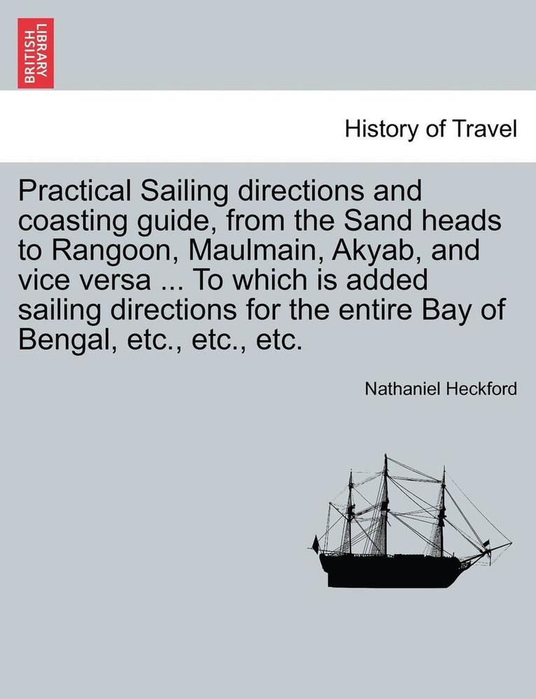 Practical Sailing Directions and Coasting Guide, from the Sand Heads to Rangoon, Maulmain, Akyab, and Vice Versa ... to Which Is Added Sailing Directions for the Entire Bay of Bengal, Etc., Etc., Etc. 1