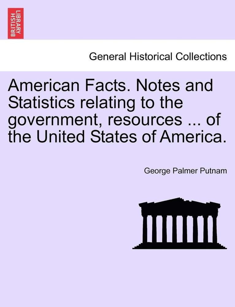 American Facts. Notes and Statistics Relating to the Government, Resources ... of the United States of America. 1