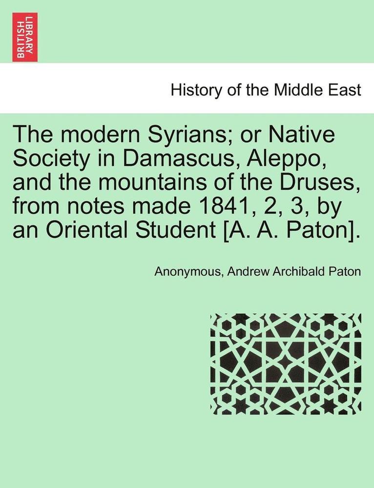 The Modern Syrians; Or Native Society in Damascus, Aleppo, and the Mountains of the Druses, from Notes Made 1841, 2, 3, by an Oriental Student [A. A. Paton]. 1