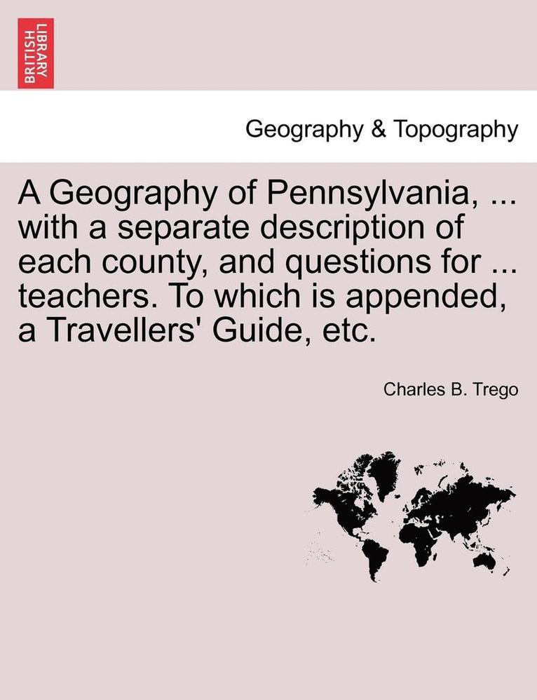 A Geography of Pennsylvania, ... with a Separate Description of Each County, and Questions for ... Teachers. to Which Is Appended, a Travellers' Guide, Etc. 1