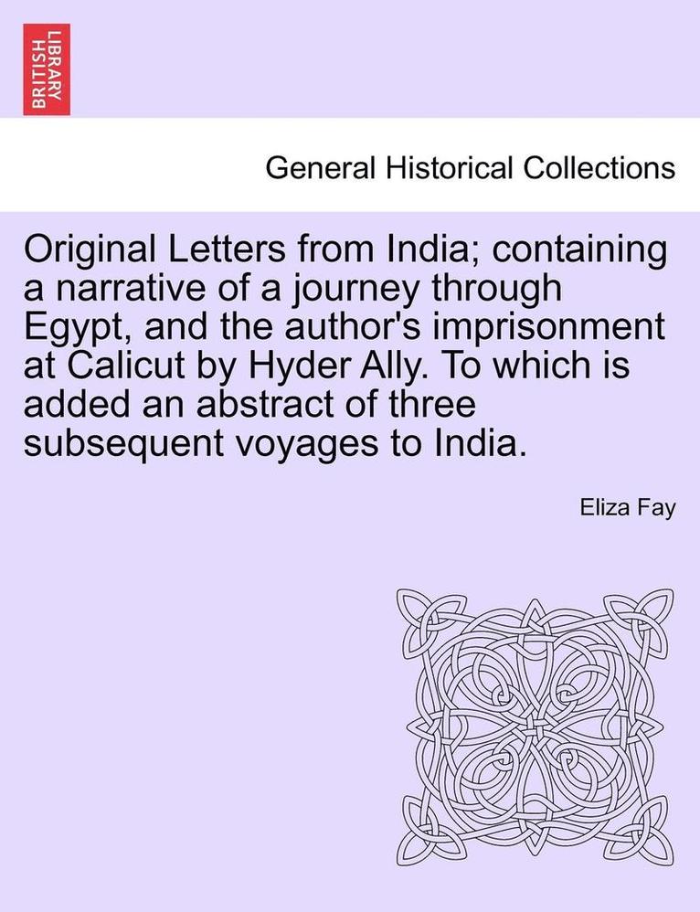 Original Letters from India; Containing a Narrative of a Journey Through Egypt, and the Author's Imprisonment at Calicut by Hyder Ally. to Which Is Added an Abstract of Three Subsequent Voyages to 1