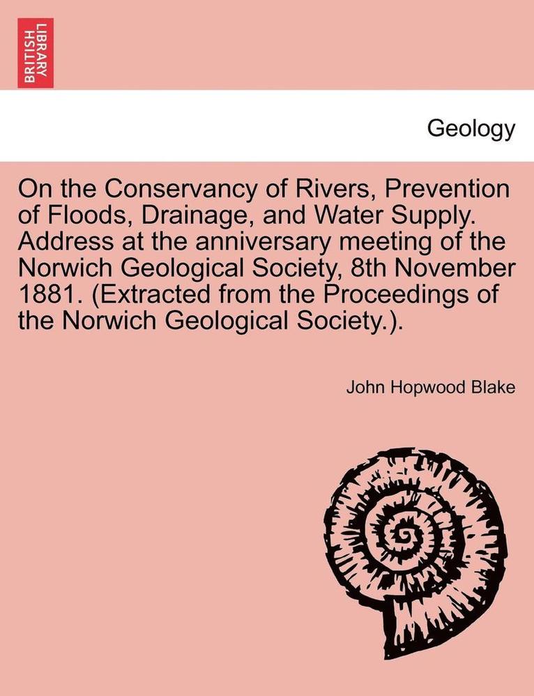 On the Conservancy of Rivers, Prevention of Floods, Drainage, and Water Supply. Address at the Anniversary Meeting of the Norwich Geological Society, 8th November 1881. (Extracted from the Proceedings of the Norwich Geological Society.).