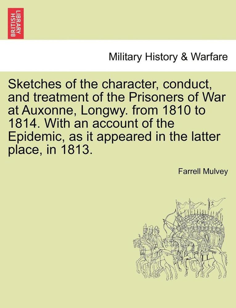 Sketches of the Character, Conduct, and Treatment of the Prisoners of War at Auxonne, Longwy. from 1810 to 1814. with an Account of the Epidemic, as It Appeared in the Latter Place, in 1813. 1