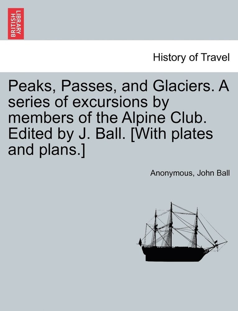 Peaks, Passes, and Glaciers. A series of excursions by members of the Alpine Club. Edited by J. Ball. [With plates and plans.] 1