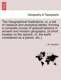 bokomslag The Geographical Institutions; Or, a Set of Classical and Analytical Tables; Forming a Complete Course of Gradual Lessons in Ancient and Modern Geogra