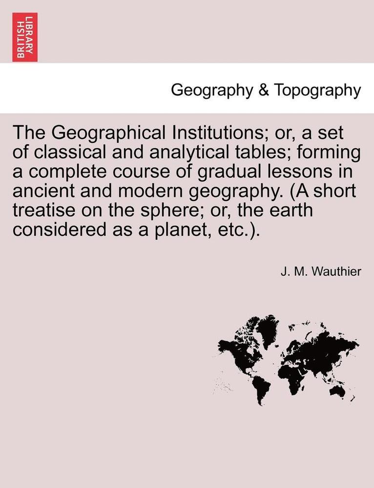 The Geographical Institutions; Or, a Set of Classical and Analytical Tables; Forming a Complete Course of Gradual Lessons in Ancient and Modern Geogra