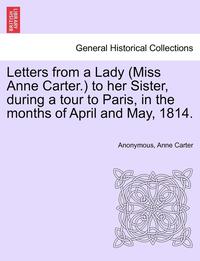 bokomslag Letters from a Lady (Miss Anne Carter.) to Her Sister, During a Tour to Paris, in the Months of April and May, 1814.