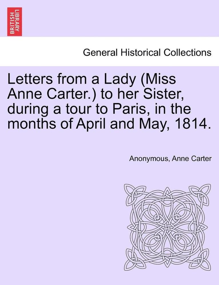Letters from a Lady (Miss Anne Carter.) to Her Sister, During a Tour to Paris, in the Months of April and May, 1814. 1
