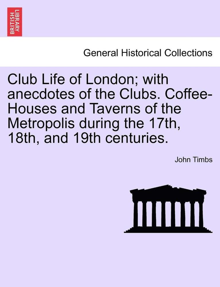 Club Life of London; With Anecdotes of the Clubs. Coffee-Houses and Taverns of the Metropolis During the 17th, 18th, and 19th Centuries.