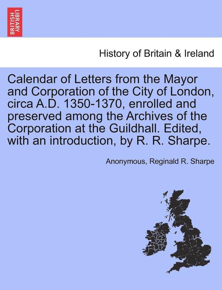 Calendar of Letters from the Mayor and Corporation of the City of London, Circa A.D. 1350-1370, Enrolled and Preserved Among the Archives of the Corporation at the Guildhall. Edited, with an 1