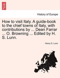 bokomslag How to Visit Italy. a Guide-Book to the Chief Towns of Italy, with Contributions by ... Dean Farrar ... O. Browning ... Edited by H. S. Lunn.