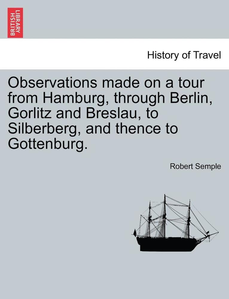 Observations Made on a Tour from Hamburg, Through Berlin, Gorlitz and Breslau, to Silberberg, and Thence to Gottenburg. 1