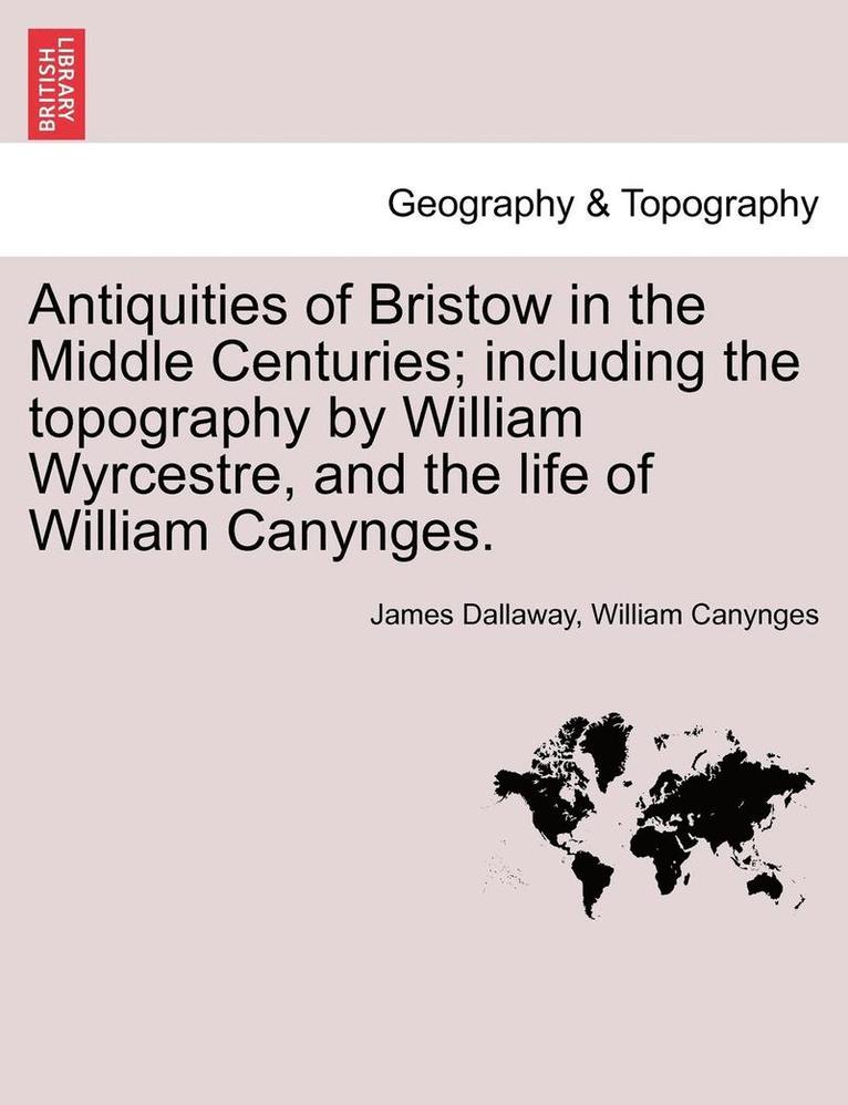 Antiquities of Bristow in the Middle Centuries; Including the Topography by William Wyrcestre, and the Life of William Canynges. 1