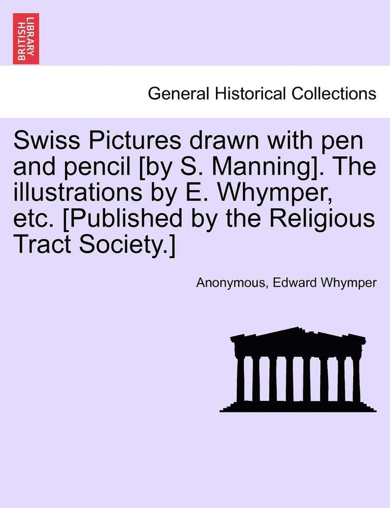 Swiss Pictures Drawn with Pen and Pencil [By S. Manning]. the Illustrations by E. Whymper, Etc. [Published by the Religious Tract Society.] 1