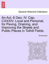 bokomslag An ACT, 6 Geo. IV. Cap. CXXXIV. Local and Personal, for Paving, Draining, and Improving the Streets and Public Places in Tothill Fields.