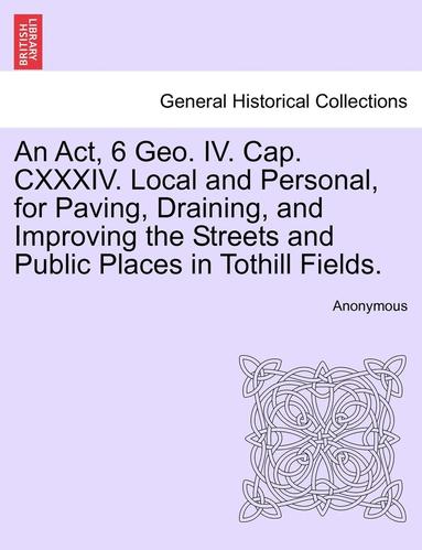 bokomslag An ACT, 6 Geo. IV. Cap. CXXXIV. Local and Personal, for Paving, Draining, and Improving the Streets and Public Places in Tothill Fields.