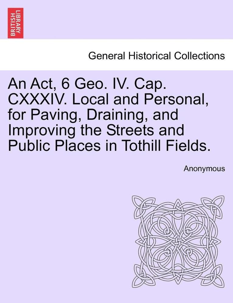 An ACT, 6 Geo. IV. Cap. CXXXIV. Local and Personal, for Paving, Draining, and Improving the Streets and Public Places in Tothill Fields. 1