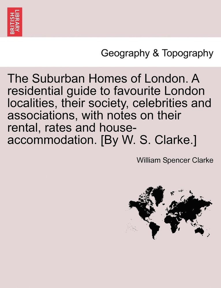 The Suburban Homes of London. A residential guide to favourite London localities, their society, celebrities and associations, with notes on their rental, rates and house-accommodation. [By W. S. 1