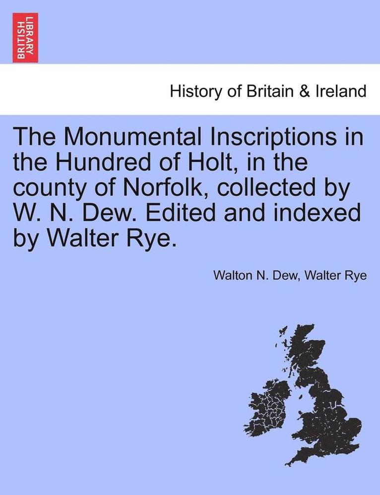 The Monumental Inscriptions in the Hundred of Holt, in the County of Norfolk, Collected by W. N. Dew. Edited and Indexed by Walter Rye. 1