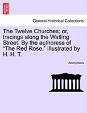 The Twelve Churches; Or, Tracings Along the Watling Street. by the Authoress of the Red Rose. Illustrated by H. H. T. 1