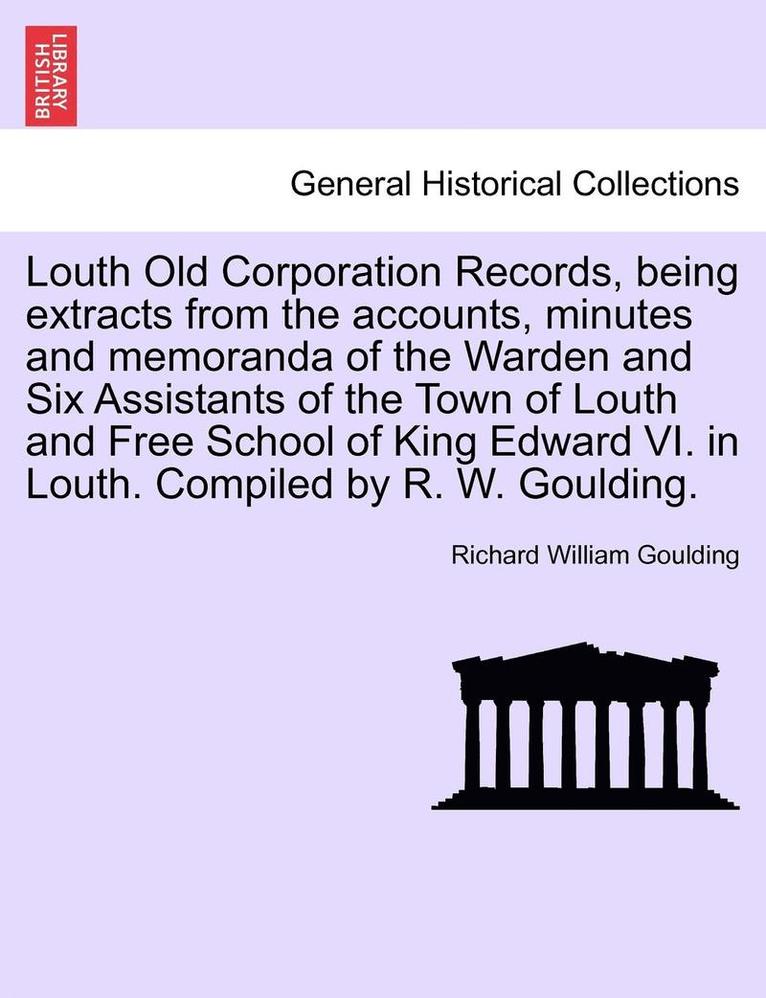 Louth Old Corporation Records, Being Extracts from the Accounts, Minutes and Memoranda of the Warden and Six Assistants of the Town of Louth and Free School of King Edward VI. in Louth. Compiled by 1