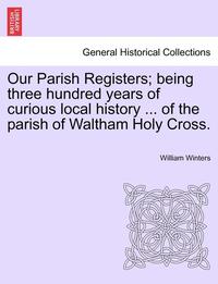 bokomslag Our Parish Registers; Being Three Hundred Years of Curious Local History ... of the Parish of Waltham Holy Cross.