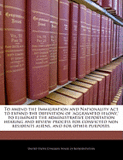 bokomslag To Amend the Immigration and Nationality ACT to Expand the Definition of 'Aggravated Felony, ' to Eliminate the Administrative Deportation Hearing and Review Process for Convicted Non Residents