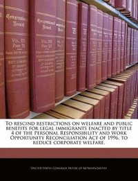 bokomslag To Rescind Restrictions on Welfare and Public Benefits for Legal Immigrants Enacted by Title 4 of the Personal Responsibility and Work Opportunity Reconciliation Act of 1996, to Reduce Corporate