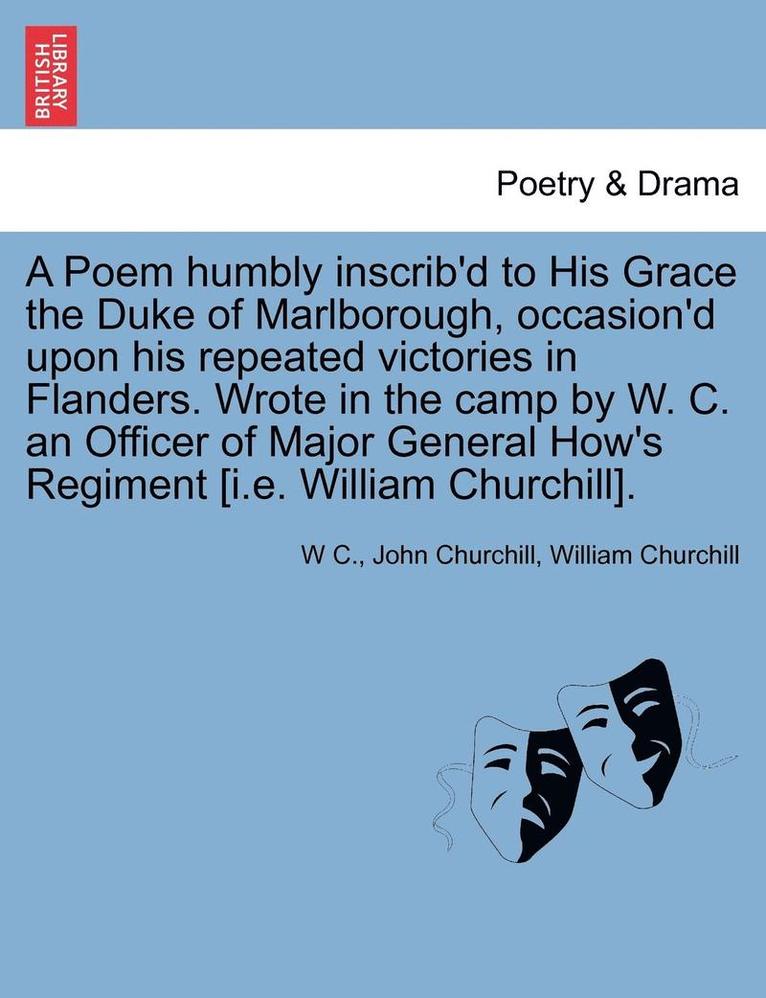 A Poem Humbly Inscrib'd to His Grace the Duke of Marlborough, Occasion'd Upon His Repeated Victories in Flanders. Wrote in the Camp by W. C. an Officer of Major General How's Regiment [I.E. William 1