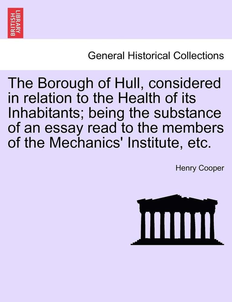 The Borough of Hull, Considered in Relation to the Health of Its Inhabitants; Being the Substance of an Essay Read to the Members of the Mechanics' Institute, Etc. 1