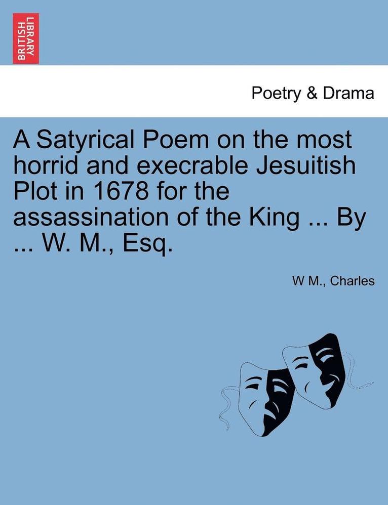 A Satyrical Poem on the Most Horrid and Execrable Jesuitish Plot in 1678 for the Assassination of the King ... by ... W. M., Esq. 1