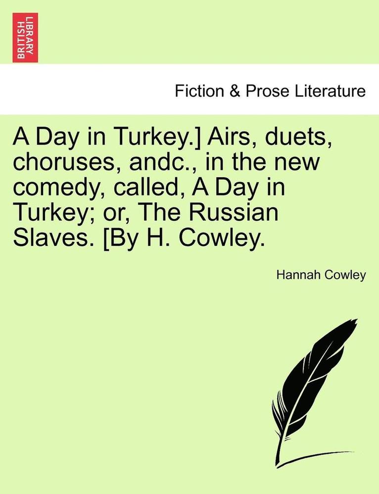 A Day in Turkey.] Airs, Duets, Choruses, Andc., in the New Comedy, Called, a Day in Turkey; Or, the Russian Slaves. [By H. Cowley. 1