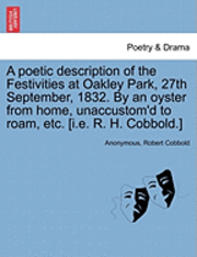 bokomslag A Poetic Description of the Festivities at Oakley Park, 27th September, 1832. by an Oyster from Home, Unaccustom'd to Roam, Etc. [I.E. R. H. Cobbold.]