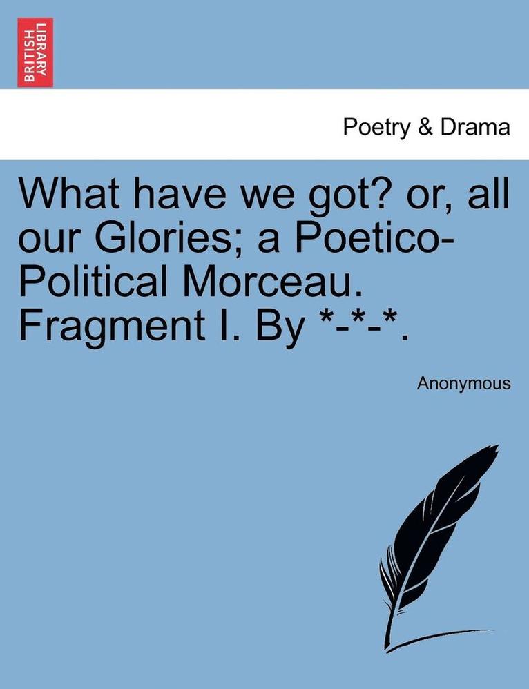 What Have We Got? Or, All Our Glories; A Poetico-Political Morceau. Fragment I. by *-*-*. 1