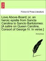 Love Above-Board; Or, an Heroic Epistle from Sancta Carolina to Sancto Bartolomeo. [a Satire on Queen Caroline, Consort of George IV. in Verse.] 1