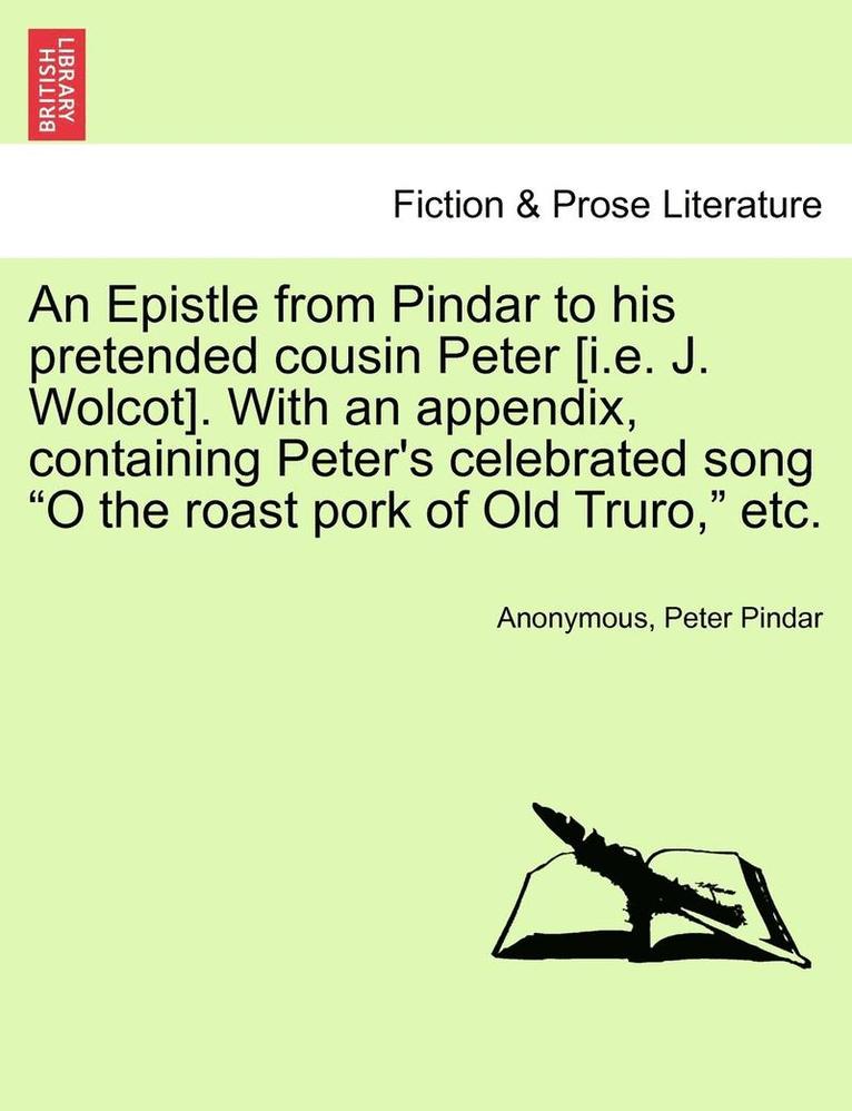 An Epistle from Pindar to His Pretended Cousin Peter [i.E. J. Wolcot]. with an Appendix, Containing Peter's Celebrated Song O the Roast Pork of Old Truro, Etc. 1