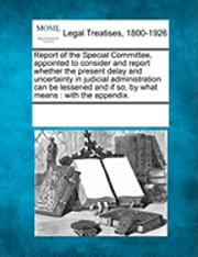 Report of the Special Committee, Appointed to Consider and Report Whether the Present Delay and Uncertainty in Judicial Administration Can Be Lessened and If So, by What Means 1