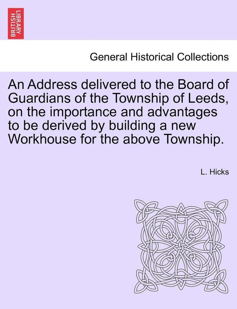 Address Delivered to the Board of Guardians of the Township of Leeds, on the Importance and Advantages to Be Derived by Building a New Workhouse for the Above Township.