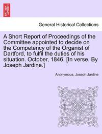 bokomslag A Short Report of Proceedings of the Committee Appointed to Decide on the Competency of the Organist of Dartford, to Fulfil the Duties of His Situation. October, 1846. [in Verse. by Joseph Jardine.]